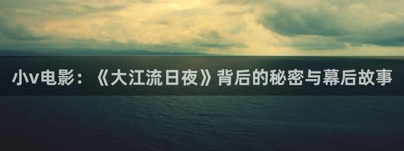 秋霞伦理在线电影网：小v电影：《大江流日夜》背后的秘密与幕后故事