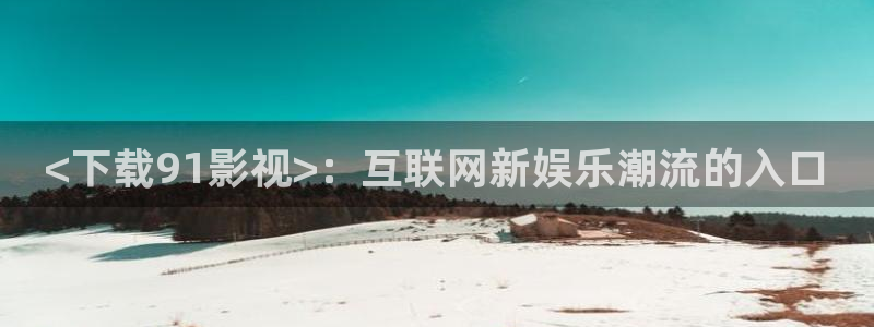秋霞网站入口：<下载91影视>：互联网新娱乐潮流的入口