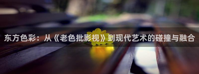 秋霞影院先锋：东方色彩：从《老色批影视》到现代艺术的碰撞与融合